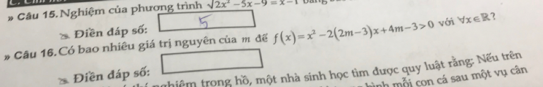 Nghiệm của phương trình sqrt(2x^2-5x-9=x-1)
Điền đáp số:
# Câu 16. Có bao nhiêu giá trị nguyên của m để f(x)=x^2-2(2m-3)x+4m-3>0 với forall x∈ R 2
thiêm trong hồ, một nhà sinh học tìm được quy luật rằng: Nếu trên
Điền đáp số:
nh mỗi con cá sau một vụ cân