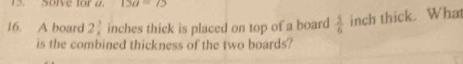 Solve for a. 13a=75
16. A board 2 3/4  inches thick is placed on top of a board  5/6  inch thick. What 
is the combined thickness of the two boards?