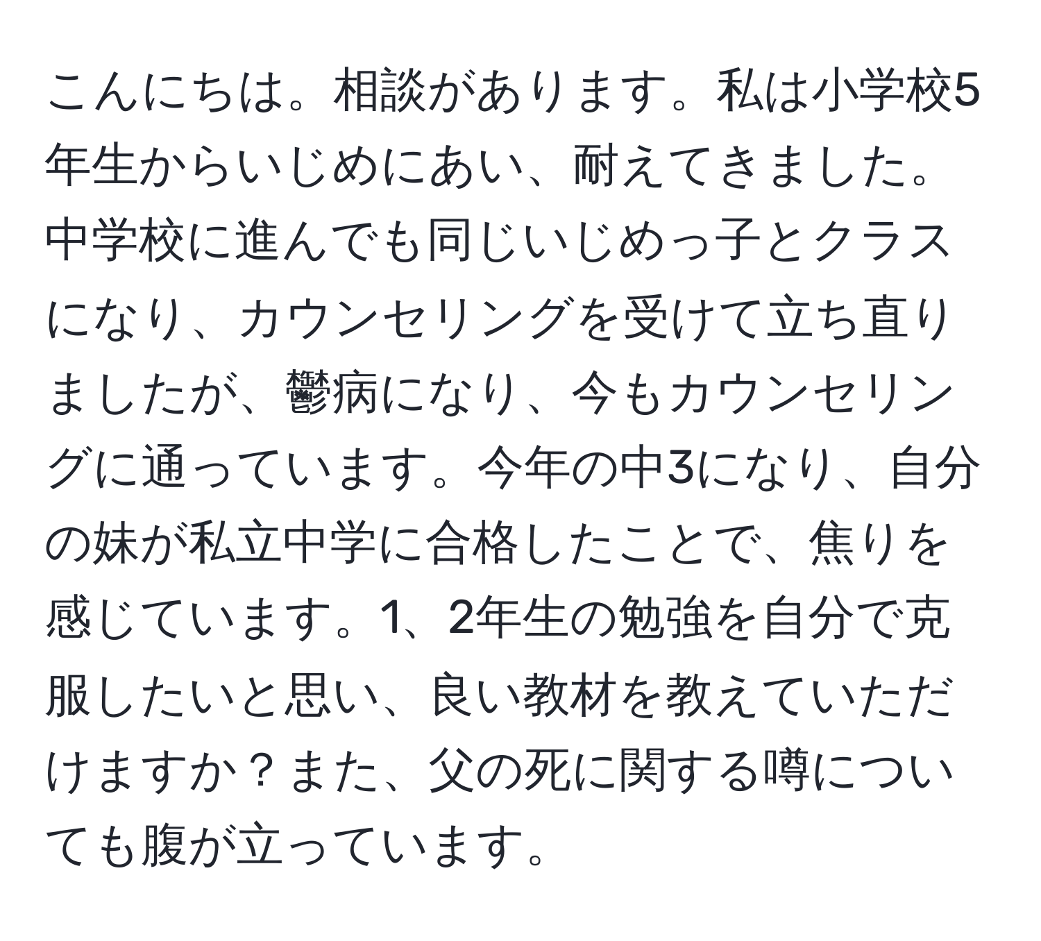 こんにちは。相談があります。私は小学校5年生からいじめにあい、耐えてきました。中学校に進んでも同じいじめっ子とクラスになり、カウンセリングを受けて立ち直りましたが、鬱病になり、今もカウンセリングに通っています。今年の中3になり、自分の妹が私立中学に合格したことで、焦りを感じています。1、2年生の勉強を自分で克服したいと思い、良い教材を教えていただけますか？また、父の死に関する噂についても腹が立っています。