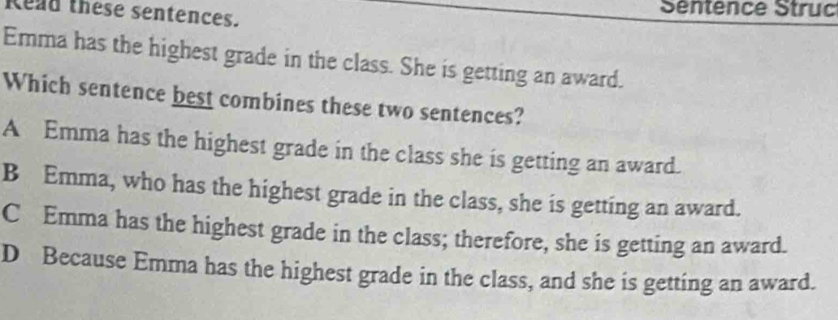 Read these sentences. Séntence Struc
Emma has the highest grade in the class. She is getting an award.
Which sentence best combines these two sentences?
A Emma has the highest grade in the class she is getting an award.
B Emma, who has the highest grade in the class, she is getting an award.
C Emma has the highest grade in the class; therefore, she is getting an award.
D Because Emma has the highest grade in the class, and she is getting an award.