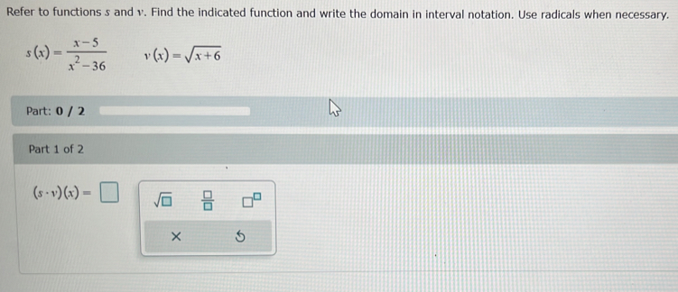 Refer to functions s and v. Find the indicated function and write the domain in interval notation. Use radicals when necessary.
s(x)= (x-5)/x^2-36  v(x)=sqrt(x+6)
Part: 0 / 2 
Part 1 of 2
(s· v)(x)=□ sqrt(□ )  □ /□  
×