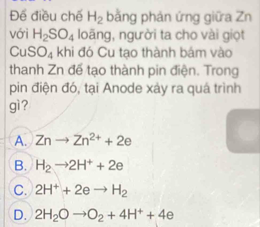 Để điều chế H_2 bằng phản ứng giữa Zn
với H_2SO_4 loãng, người ta cho vài giọt
CuSO₄ khi đó Cu tạo thành bám vào
thanh Zn để tạo thành pin điện. Trong
pin điện đó, tại Anode xảy ra quá trình
gì ?
A. Znto Zn^(2+)+2e
B. H_2to 2H^++2e
C. 2H^++2eto H_2
D. 2H_2Oto O_2+4H^++4e