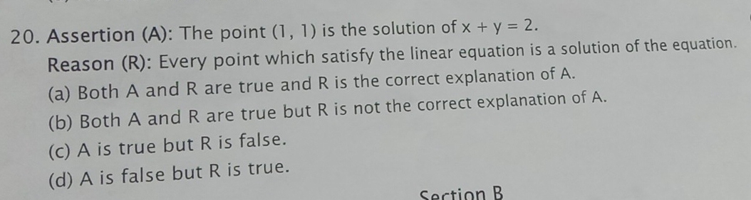 Assertion (A): The point (1,1) is the solution of x+y=2. 
Reason (R): Every point which satisfy the linear equation is a solution of the equation.
(a) Both A and R are true and R is the correct explanation of A.
(b) Both A and R are true but R is not the correct explanation of A.
(c) A is true but R is false.
(d) A is false but R is true.
Section B