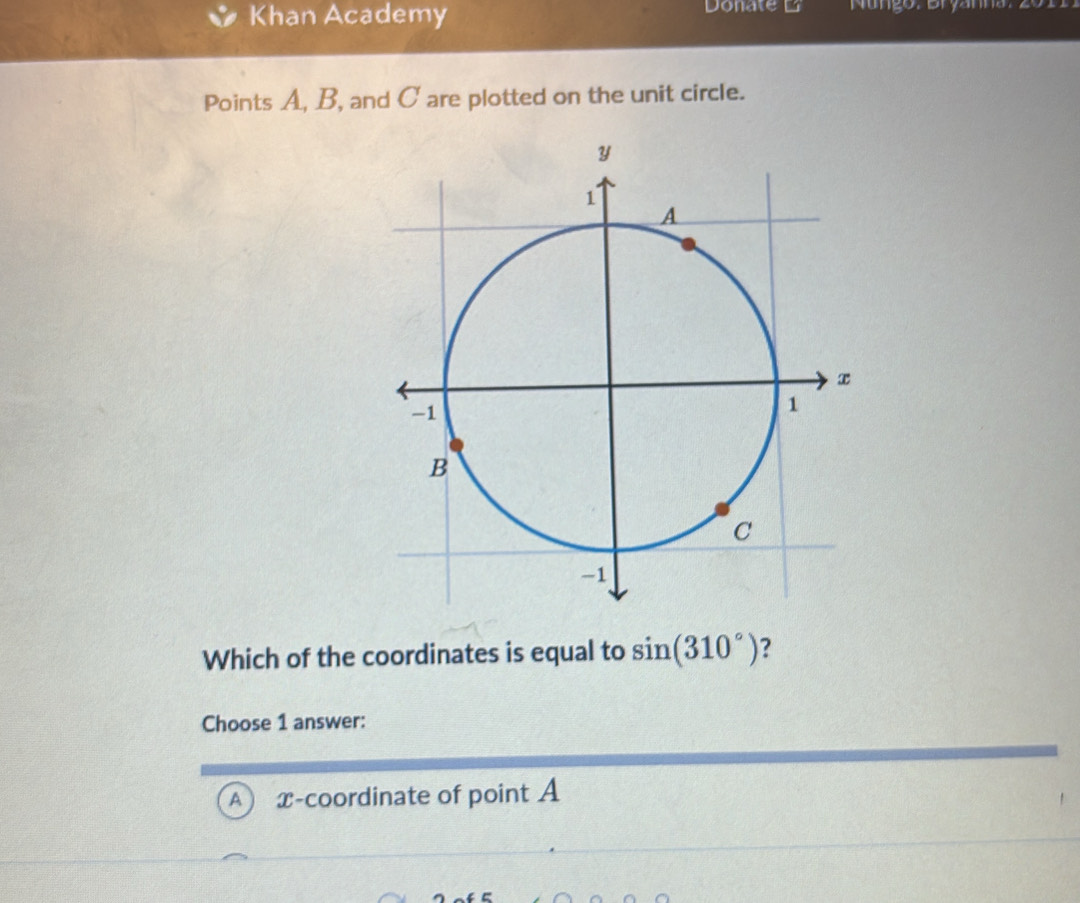 Khan Academy Donate L Nungo: Bryanna: 201
Points A, B, and C are plotted on the unit circle.
Which of the coordinates is equal to sin (310°) ?
Choose 1 answer:
A x-coordinate of point A