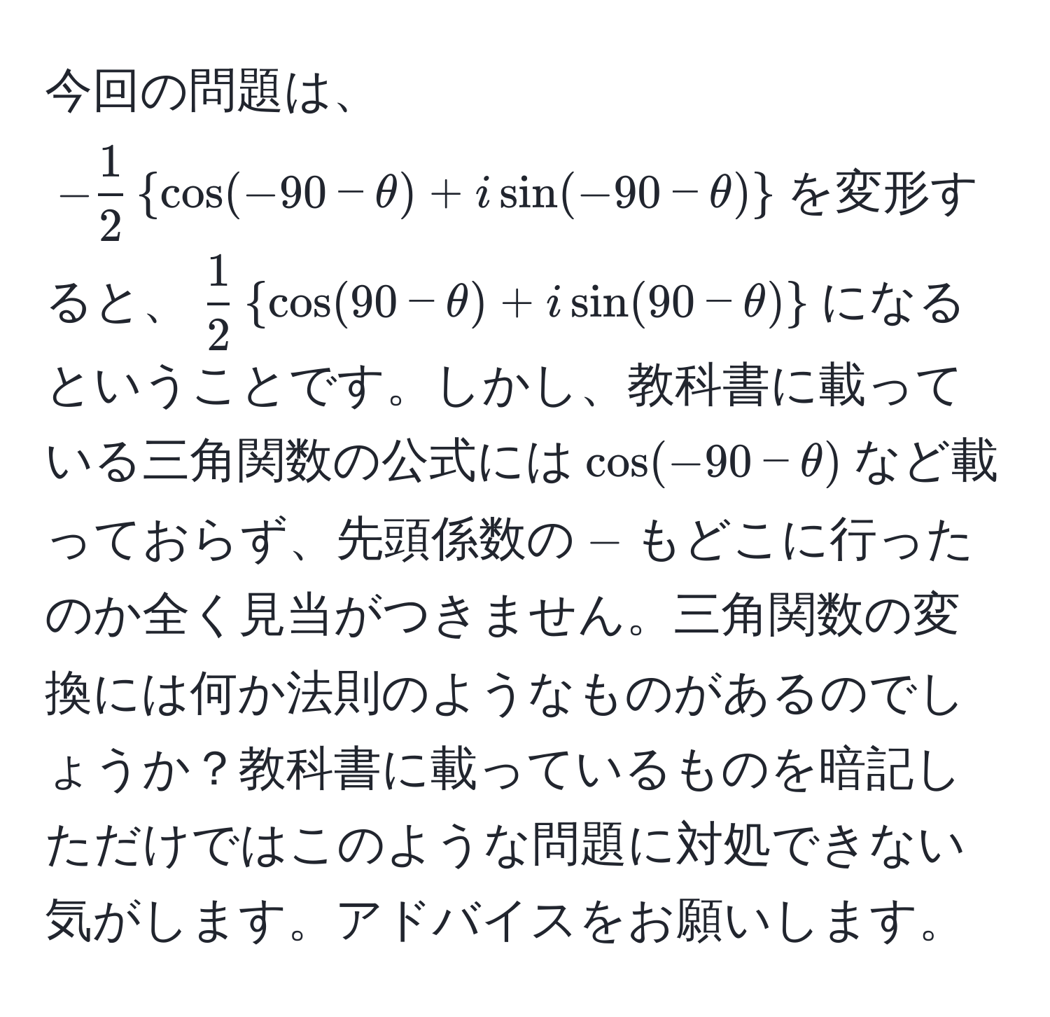 今回の問題は、$- 1/2 cos(-90-θ) + isin(-90-θ)$を変形すると、$ 1/2 cos(90-θ) + isin(90-θ)$になるということです。しかし、教科書に載っている三角関数の公式には$cos(-90-θ)$など載っておらず、先頭係数の$-$もどこに行ったのか全く見当がつきません。三角関数の変換には何か法則のようなものがあるのでしょうか？教科書に載っているものを暗記しただけではこのような問題に対処できない気がします。アドバイスをお願いします。