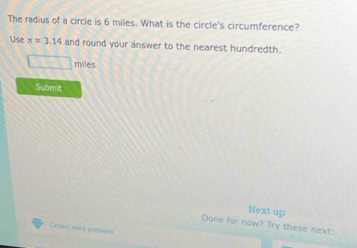 The radius of a circle is 6 miles. What is the circle's circumference? 
Use π approx 3.14 and round your answer to the nearest hundredth.
miles
Submit 
Next up 
Done for now? Try these next: 
Circles: word preblems