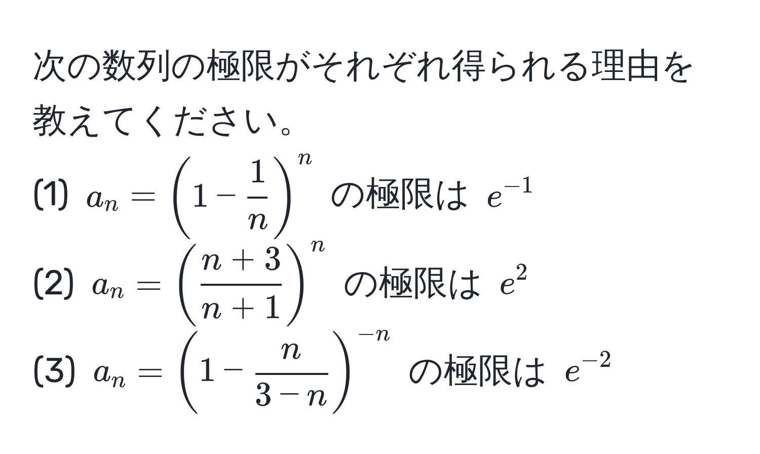 次の数列の極限がそれぞれ得られる理由を教えてください。  
(1) $a_n = (1 -  1/n )^n$ の極限は $e^(-1)$  
(2) $a_n = ( (n+3)/n+1 )^n$ の極限は $e^(2$  
(3) $a_n = (1 - fracn)3-n)^-n$ の極限は $e^(-2)$