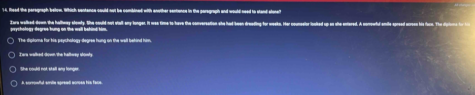 Read the paragraph below. Which sentence could not be combined with another sentence in the paragraph and would need to stand alone?
Zara walked down the hallway slowly. She could not stall any longer. It was time to have the conversation she had been dreading for weeks. Her counselor looked up as she entered. A sorrowful smile spread across his face. The diploma for his
psychology degree hung on the wall behind him.
The diploma for his psychology degree hung on the wall behind him.
Zara walked down the hallway slowly.
She could not stall any longer.
A sorrowful smile spread across his face.