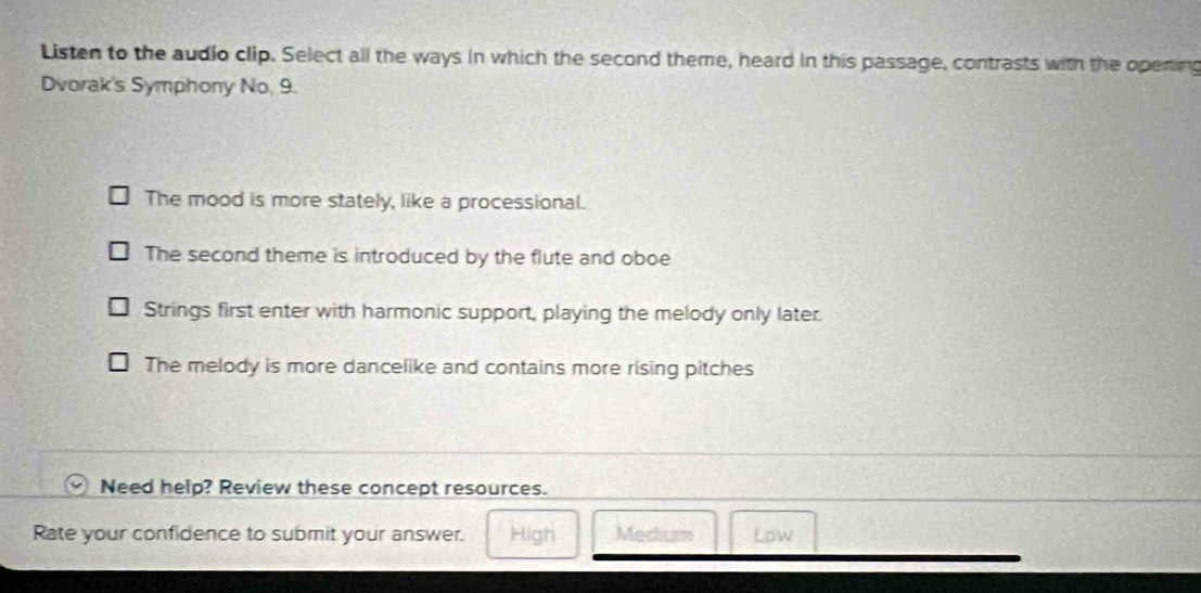 Listen to the audio clip. Select all the ways in which the second theme, heard in this passage, contrasts with the opening
Dvorak's Symphony No 9.
The mood is more stately, like a processional.
The second theme is introduced by the flute and oboe
Strings first enter with harmonic support, playing the melody only later.
The melody is more dancelike and contains more rising pitches
Need help? Review these concept resources.
Rate your confidence to submit your answer. High Medium Law