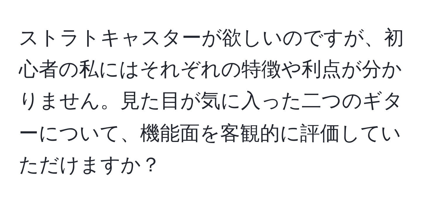 ストラトキャスターが欲しいのですが、初心者の私にはそれぞれの特徴や利点が分かりません。見た目が気に入った二つのギターについて、機能面を客観的に評価していただけますか？