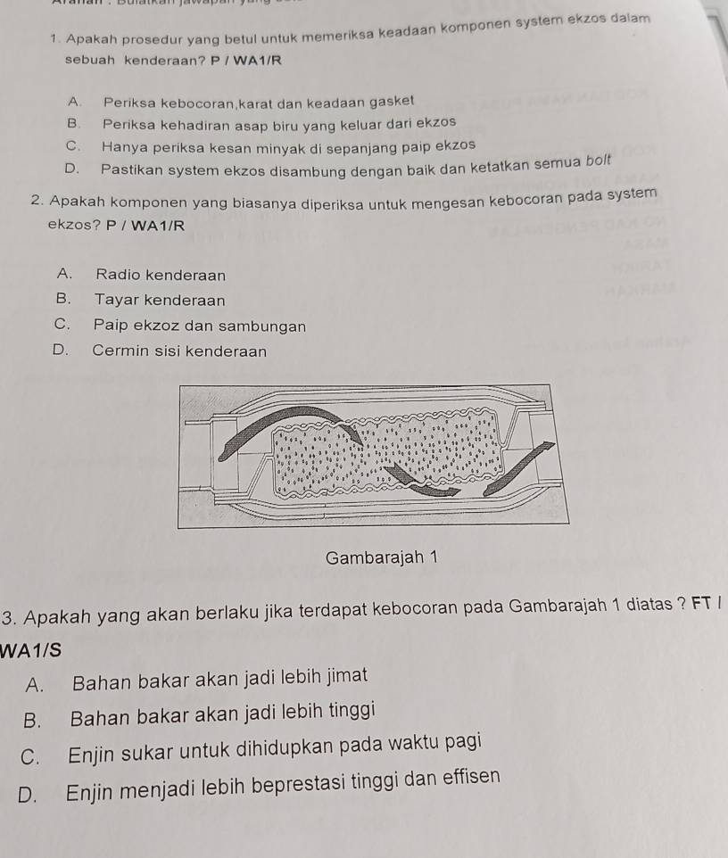 Apakah prosedur yang betul untuk memeriksa keadaan komponen system ekzos dalam
sebuah kenderaan? P / WA1/R
A. Periksa kebocoran,karat dan keadaan gasket
B. Periksa kehadiran asap biru yang keluar dari ekzos
C. Hanya periksa kesan minyak di sepanjang paip ekzos
D. Pastikan system ekzos disambung dengan baik dan ketatkan semua bolt
2. Apakah komponen yang biasanya diperiksa untuk mengesan kebocoran pada system
ekzos? P / WA1/R
A. Radio kenderaan
B. Tayar kenderaan
C. Paip ekzoz dan sambungan
D. Cermin sisi kenderaan
Gambarajah 1
3. Apakah yang akan berlaku jika terdapat kebocoran pada Gambarajah 1 diatas ? FT /
WA1/S
A. Bahan bakar akan jadi lebih jimat
B. Bahan bakar akan jadi lebih tinggi
C. Enjin sukar untuk dihidupkan pada waktu pagi
D. Enjin menjadi lebih beprestasi tinggi dan effisen