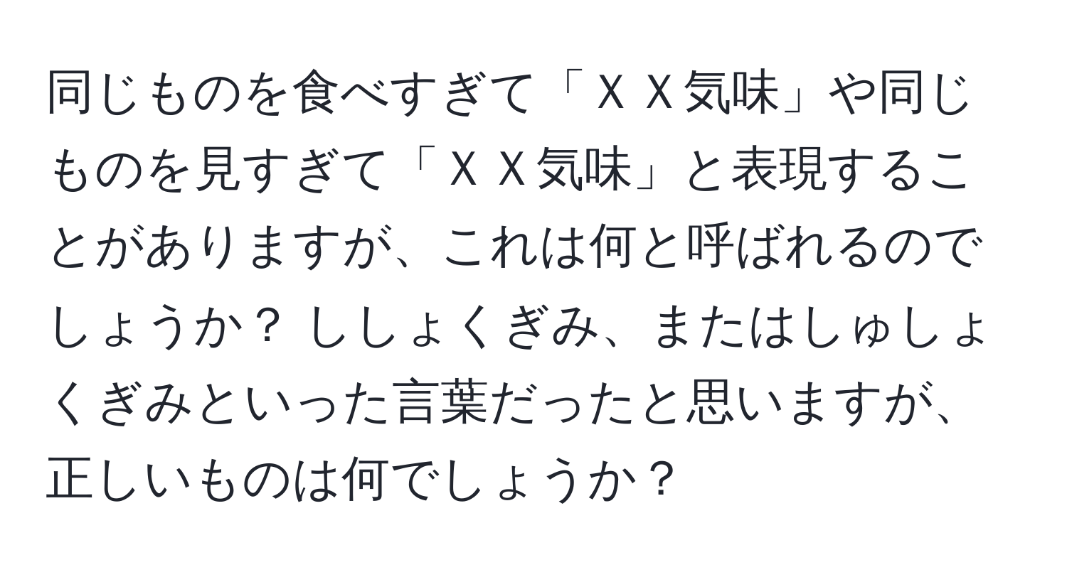 同じものを食べすぎて「ＸＸ気味」や同じものを見すぎて「ＸＸ気味」と表現することがありますが、これは何と呼ばれるのでしょうか？ ししょくぎみ、またはしゅしょくぎみといった言葉だったと思いますが、正しいものは何でしょうか？