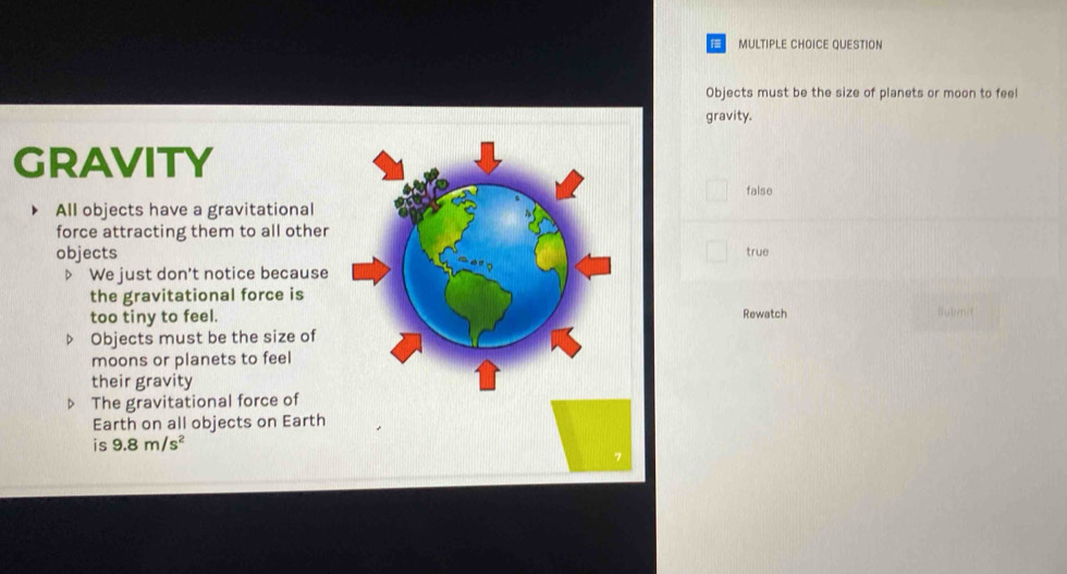 QUESTION
Objects must be the size of planets or moon to feel
gravity.
GRAvITy
false
All objects have a gravitational
force attracting them to all other
objectstrue
▷ We just don't notice because
the gravitational force is
too tiny to feel.Rewatch Bubmit
Objects must be the size of
moons or planets to feel
their gravity
D The gravitational force of
Earth on all objects on Earth
is 9.8m/s^2
7