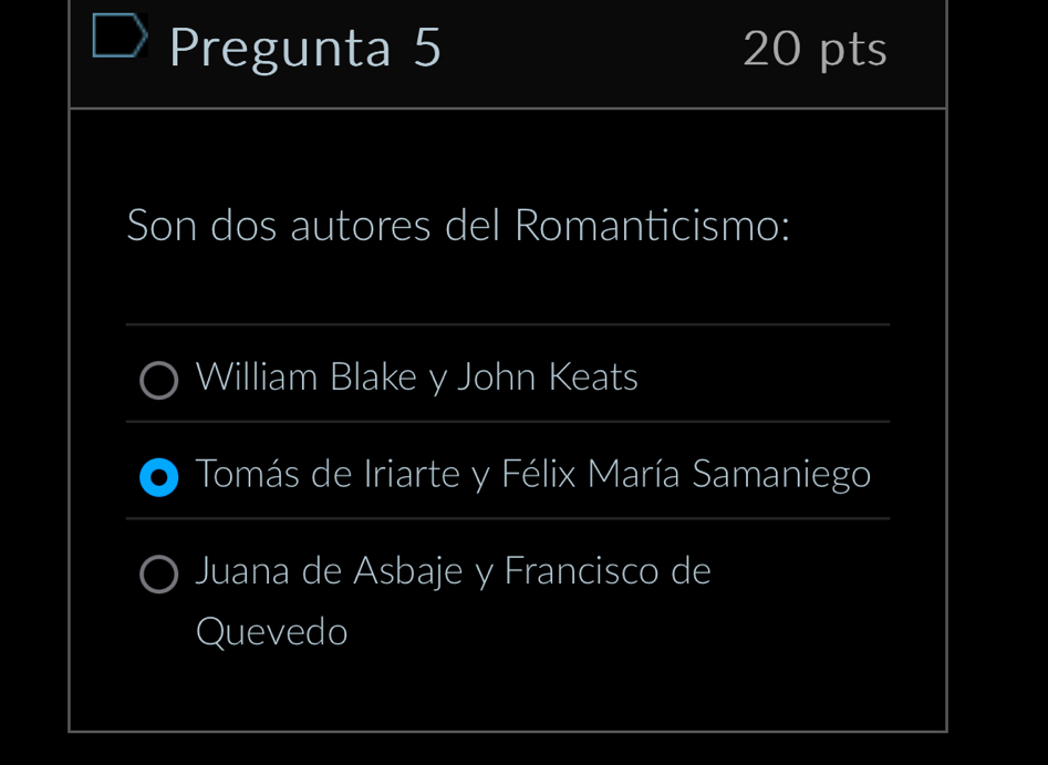 Pregunta 5 20 pts
Son dos autores del Romanticismo:
William Blake y John Keats
Tomás de Iriarte y Félix María Samaniego
Juana de Asbaje y Francisco de
Quevedo