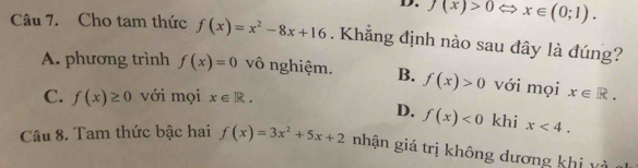 f(x)>0 Leftrightarrow x∈ (0;1). 
Câu 7. Cho tam thức f(x)=x^2-8x+16. Khẳng định nào sau đây là đúng?
A. phương trình f(x)=0 vô nghiệm. B. f(x)>0 với mọi x∈ R.
C. f(x)≥ 0 với mọi x∈ R.
D. f(x)<0</tex> khi x<4</tex>. 
Câu 8. Tam thức bậc hai f(x)=3x^2+5x+2 nhận giá trị không dương khị và t