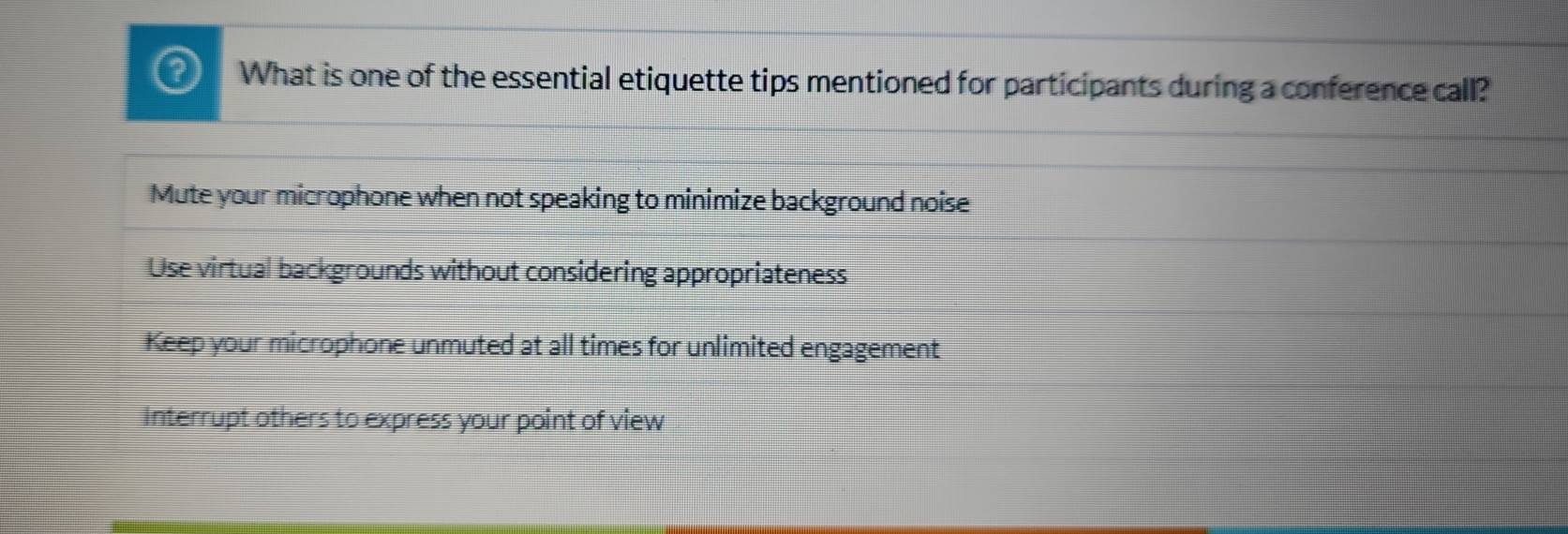 What is one of the essential etiquette tips mentioned for participants during a conference call?
Mute your microphone when not speaking to minimize background noise
Use virtual backgrounds without considering appropriateness
Keep your microphone unmuted at all times for unlimited engagement
Interrupt others to express your point of view