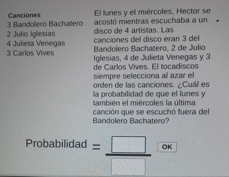 Canciones El lunes y el miércoles, Hector se
3 Bandolero Bachatero acostó mientras escuchaba a un
2 Julio Iglesias disco de 4 artistas. Las
4 Julieta Venegas canciones del disco eran 3 del 
Bandolero Bachatero, 2 de Julio
3 Carlos Vives 
Iglesias, 4 de Julieta Venegas y 3
de Carlos Vives. El tocadiscos 
siempre selecciona al azar el 
orden de las canciones. ¿Cuál es 
la probabilidad de que el lunes y 
también el miércoles la última 
canción que se escuchó fuera del 
Bandolero Bachatero? 
Probabilidad
= □ /□   OK