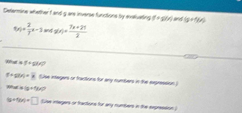 Deterine whether f and gare iverse funaions by cratusting (10a)(x) (g+f)(x)
f(x)= 2/7 x-3andg(x)= (7x+21)/2 
Waat is (1 + g)4?
(f'(x))(x)=x (Uee integers or frectons for any nuhers in the expression) 
WRalialis(s
(a+1)(x)=□ (the imegers or fractions for any numbers in the expresson )