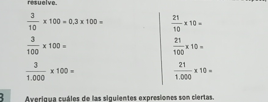 resuelve.
 3/10 * 100=0,3* 100=
 21/10 * 10=
 3/100 * 100=
 21/100 * 10=
 3/1.000 * 100=
 21/1.000 * 10=
2 Averigua cuáles de las siguientes expresiones son ciertas.