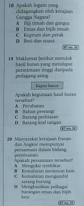 Apakah logam yang
didagangkan oleh kerajaan
Gangga Nagara?
A Biji timah dan gangsa
B Emas dan bijih timah
C Kuprum dan perak
D Besi dan suasa
19 Maklumat berikut merujuk
hasi l hutan yang men 
permintaan tinggi daripada
pedagang asing
Kapur barus
Apakah kegunaan hasil hutan
tersebut?
A Perubatan
B Bahan pewangi
C Barang perhiasan
D Barang kraf tangan
07 mm 2
20 Masyarakat kerajaan Funan
dan Angkor mempunyai
persamaan dalam bidang
pembuatan.
Apakah persamaan tersebur
A Mengukir tembikar
B Kemahiran menenun kain
C Kemahiran mengambil
D Menghasiikan pelbagai sarang burung
barangan emas dan bijih
besi