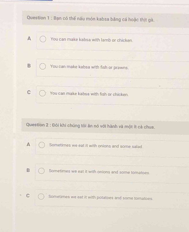Bạn có thể nấu món kabsa bằng cá hoặc thịt gà.
A You can make kabsa with lamb or chicken.
B You can make kabsa with fish or prawns.
C You can make kabsa with fish or chicken.
Question 2 : Đôi khi chúng tôi ăn nó với hành và một ít cà chua.
A Sometimes we eat it with onions and some salad.
B Sometimes we eat it with onions and some tomatoes.
C Sometimes we eat it with potatoes and some tomatoes.