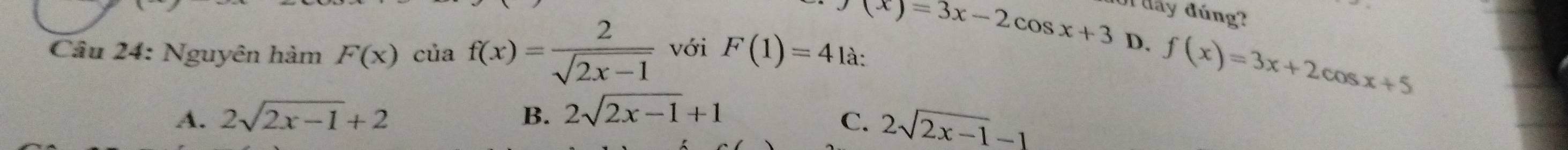 Wđay đúng?
(x)=3x-2cos x+3 D, f(x)=3x+2cos x+5
Câu 24: Nguyên hàm F(x)ciaf(x)= 2/sqrt(2x-1)  với F(1)=4 là:
A. 2sqrt(2x-1)+2 B. 2sqrt(2x-1)+1
C. 2sqrt(2x-1)-1