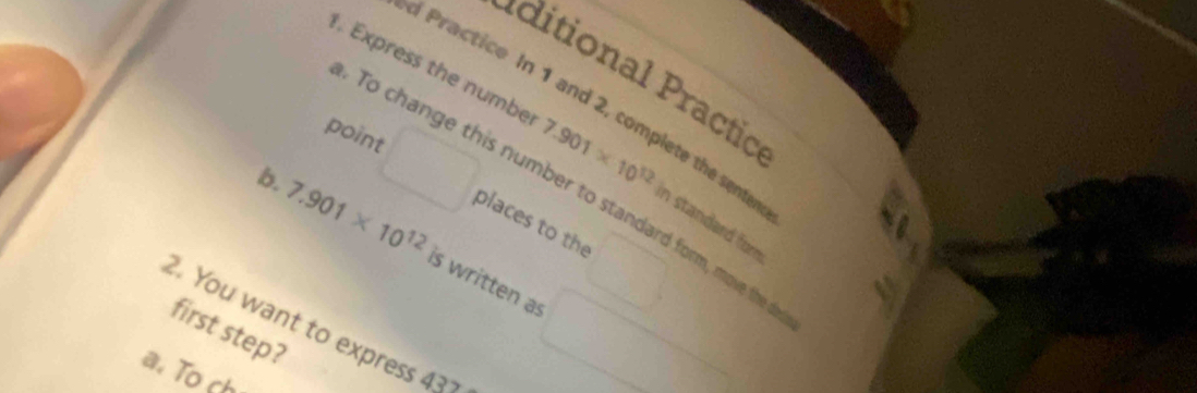 Express the numbe 7.901* 10^(12)
itiona ractio 
c Practice In 1 and 2, complete the sene 
point 
To change this number to standard form, move the 
in standard for 
places to the 
b. 7.901* 10^(12) is written as 
2. You want to express 431 first step? 
a. To ch