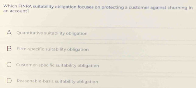 Which FINRA suitability obligation focuses on protecting a customer against churning in
an account?
A Quantitative suitability obligation
B Firm-specific suitability obligation
C Customer-specific suitability obligation
D Reasonable-basis suitability obligation