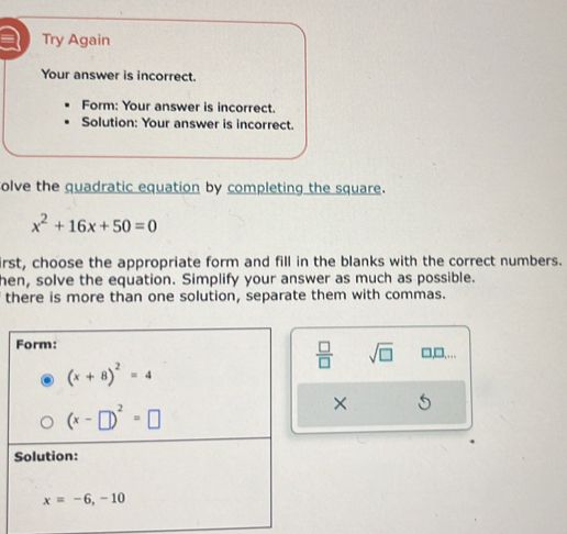 a Try Again
Your answer is incorrect.
Form: Your answer is incorrect.
Solution: Your answer is incorrect.
olve the quadratic equation by completing the square.
x^2+16x+50=0
irst, choose the appropriate form and fill in the blanks with the correct numbers.
hen, solve the equation. Simplify your answer as much as possible.
there is more than one solution, separate them with commas.
 □ /□   sqrt(□ )
□,□,…
X