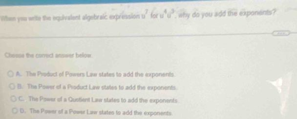 When you write the equivalent algebraic expression u^7 oru^4u^3 , why do you add the exponents ?
Chosse the correct answer below.
A. The Product of Powers Law states to add the exponents.
B. The Power of a Product Law states to add the exponents.
C. The Power of a Quotient Law states to add the exponents
D. The Power of a Power Law states to add the exponents