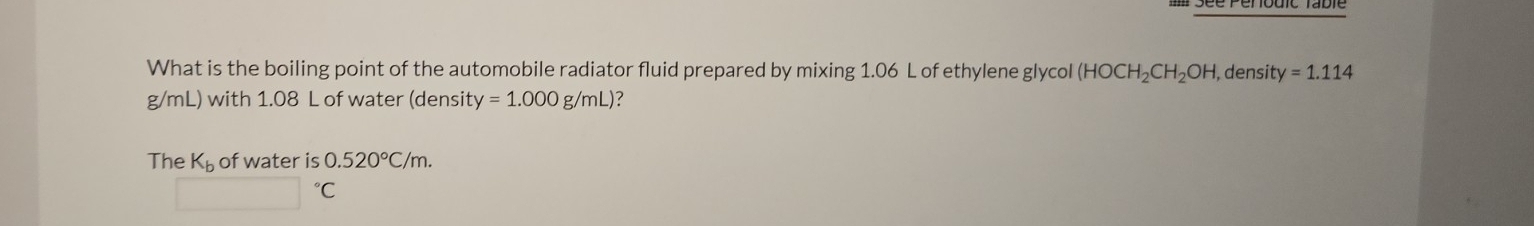 What is the boiling point of the automobile radiator fluid prepared by mixing 1.06 L of ethylene glycol (HOCH_2CH_2OH , densit y=1.114
g/mL) with 1.08 L of water (densit y=1.000g/mL) ? 
The K_b of water is 0.520°C/m.
□°C