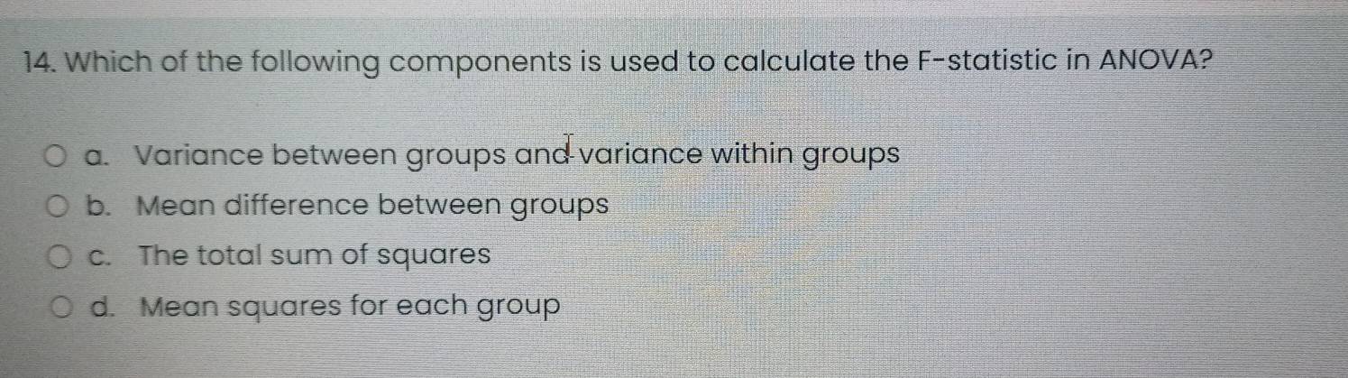 Which of the following components is used to calculate the F -statistic in ANOVA?
a. Variance between groups and variance within groups
b. Mean difference between groups
c. The total sum of squares
d. Mean squares for each group