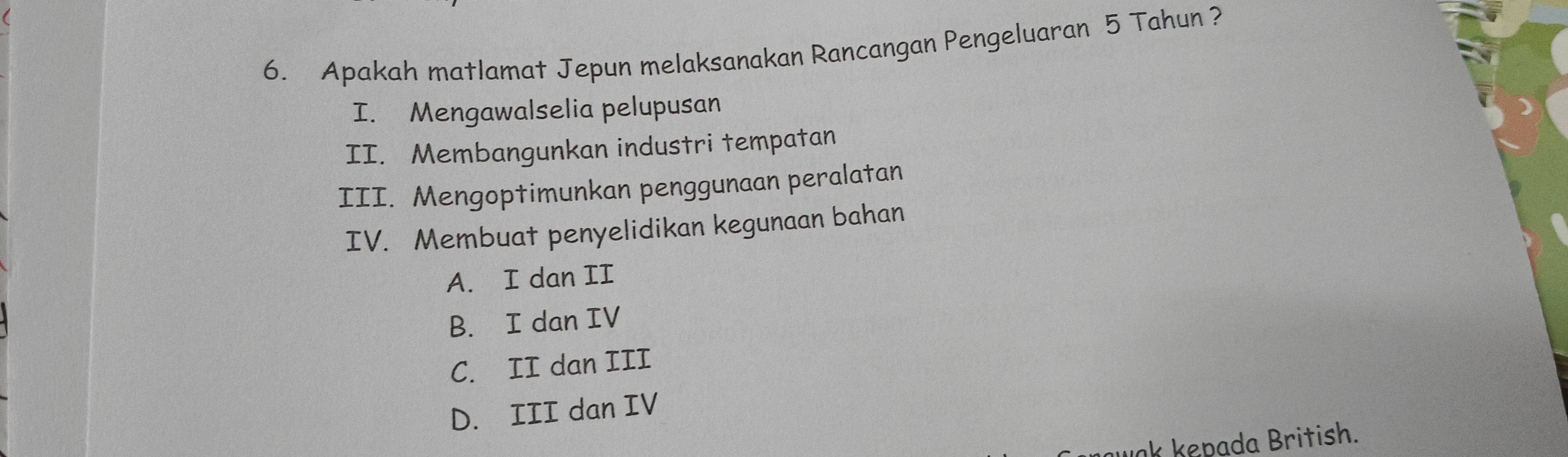 Apakah matlamat Jepun melaksanakan Rancangan Pengeluaran 5 Tahun ?
I. Mengawalselia pelupusan
II. Membangunkan industri tempatan
III. Mengoptimunkan penggunaan peralatan
IV. Membuat penyelidikan kegunaan bahan
A. I dan II
B. I dan IV
C. II dan III
D. III dan IV
k kepada British.