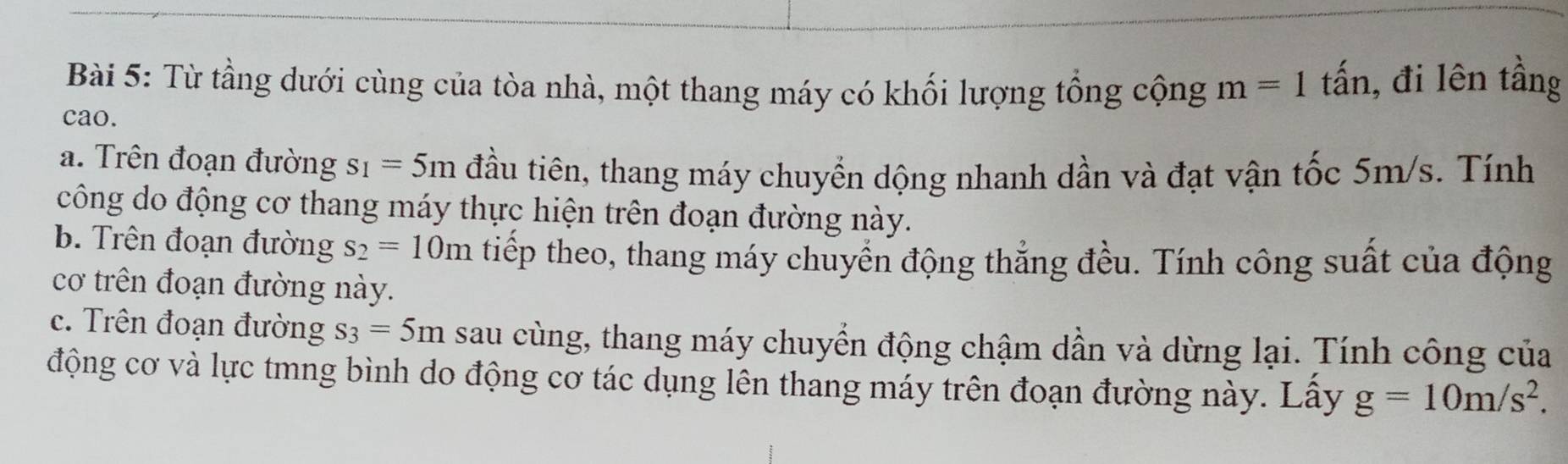 Từ tầng dưới cùng của tòa nhà, một thang máy có khối lượng tổng cộng m=1 tấn, đi lên tầng 
cao. 
a. Trên đoạn đường s_1=5m đầu tiên, thang máy chuyển dộng nhanh dần và đạt vận tốc 5m/s. Tính 
công do động cơ thang máy thực hiện trên đoạn đường này. 
b. Trên đoạn đường s_2=10m tiếp theo, thang máy chuyển động thẳng đều. Tính công suất của động 
cơ trên đoạn đường này. 
c. Trên đoạn đường s_3=5m sau cùng, thang máy chuyển động chậm dần và dừng lại. Tính công của 
động cơ và lực tmng bình do động cơ tác dụng lên thang máy trên đoạn đường này. Lây g=10m/s^2.