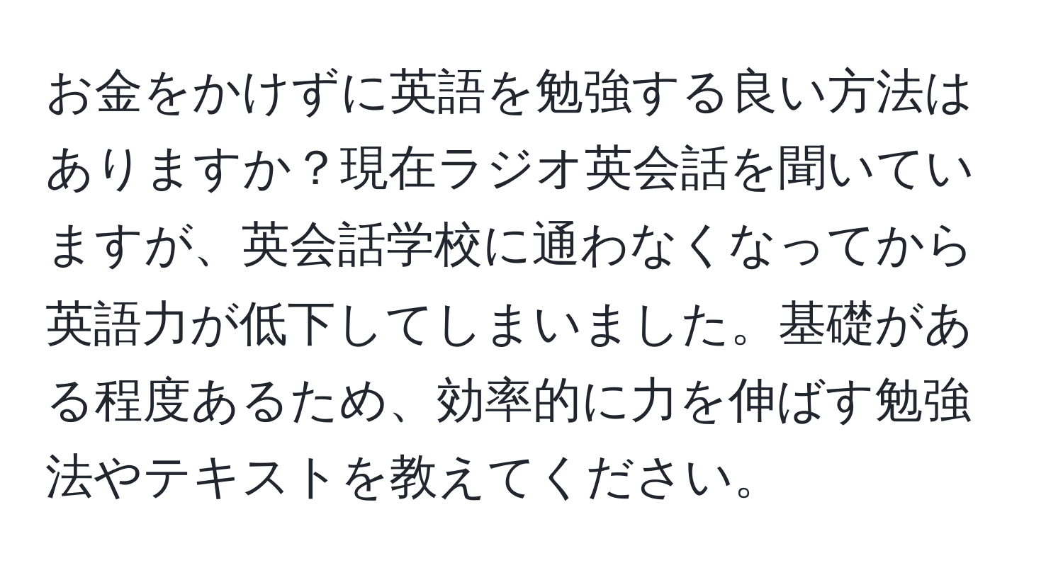 お金をかけずに英語を勉強する良い方法はありますか？現在ラジオ英会話を聞いていますが、英会話学校に通わなくなってから英語力が低下してしまいました。基礎がある程度あるため、効率的に力を伸ばす勉強法やテキストを教えてください。