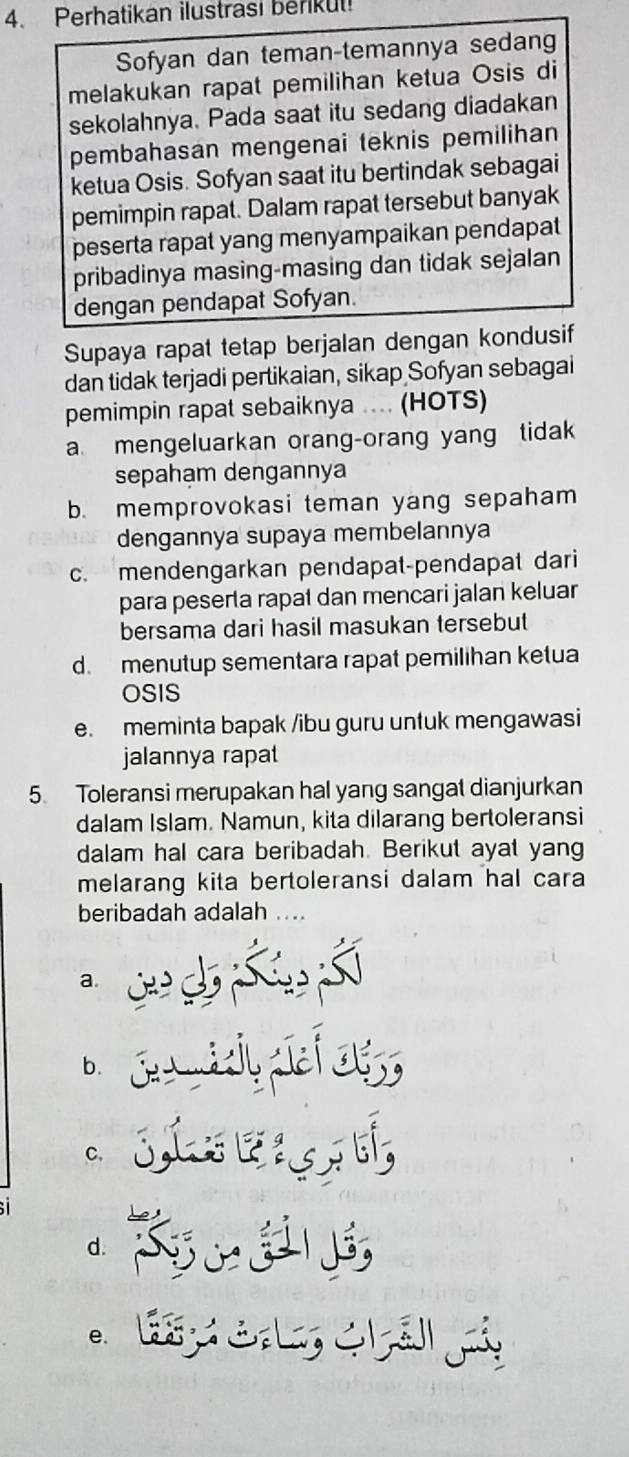 Perhatikan ilustrasi berkut
Sofyan dan teman-temannya sedang
melakukan rapat pemilihan ketua Osis di
sekolahnya. Pada saat itu sedang diadakan
pembahasan mengenai teknis pemilihan
ketua Osis. Sofyan saat itu bertindak sebagai
pemimpin rapat. Dalam rapat tersebut banyak
peserta rapat yang menyampaikan pendapat
pribadinya masing-masing dan tidak sejalan
dengan pendapat Sofyan.
Supaya rapat tetap berjalan dengan kondusif
dan tidak terjadi pertikaian, sikap Sofyan sebagai
pemimpin rapat sebaiknya .... (HOTS)
a mengeluarkan orang-orang yang tidak
sepahạm dengannya
b. memprovokasi teman yang sepaham
dengannya supaya membelannya
c. mendengarkan pendapat-pendapat dari
para peserta rapat dan mencari jalan keluar
bersama dari hasil masukan tersebut
d. menutup sementara rapat pemilihan ketua
OSIS
e. meminta bapak /ibu guru untuk mengawasi
jalannya rapa
5. Toleransi merupakan hal yang sangat dianjurkan
dalam Islam. Namun, kita dilarang bertoleransi
dalam hal cara beribadah. Berikut ayat yang
melarang kita bertoleransi dalam hal cara
beribadah adalah ...
a.
b. o
C、
d.
e.