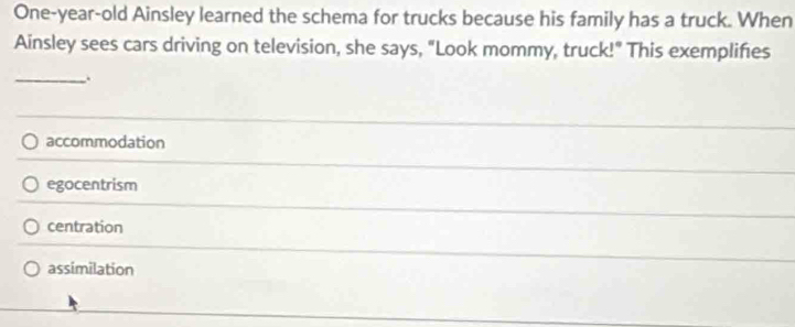 One-year-old Ainsley learned the schema for trucks because his family has a truck. When
Ainsley sees cars driving on television, she says, "Look mommy, truck!" This exemplifies
_.
accommodation
egocentrism
centration
assimilation