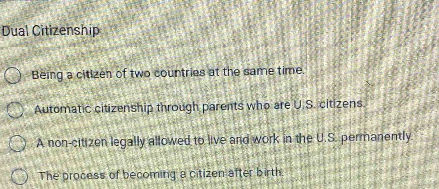 Dual Citizenship
Being a citizen of two countries at the same time.
Automatic citizenship through parents who are U.S. citizens.
A non-citizen legally allowed to live and work in the U.S. permanently.
The process of becoming a citizen after birth.