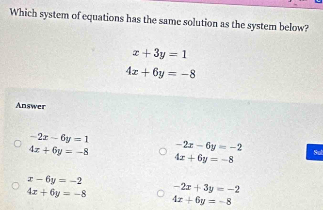 Which system of equations has the same solution as the system below?
x+3y=1
4x+6y=-8
Answer
-2x-6y=1
-2x-6y=-2
4x+6y=-8 Sul
4x+6y=-8
x-6y=-2
4x+6y=-8
-2x+3y=-2
4x+6y=-8