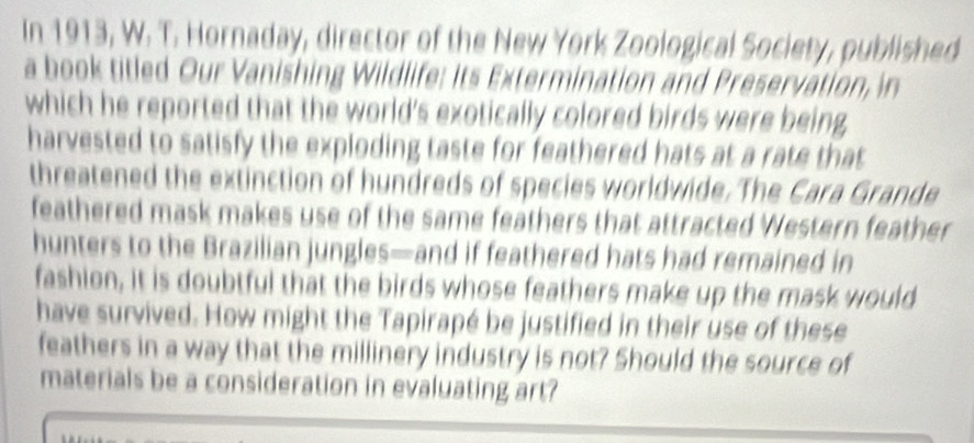 In 1913, W. T. Hornaday, director of the New York Zoological Society, published 
a book titled Our Vanishing Wildlife: its Extermination and Preservation, in 
which he reported that the world's exotically colored birds were being 
harvested to satisfy the exploding taste for feathered hats at a rate that 
threatened the extinction of hundreds of species worldwide. The Cara Grande 
feathered mask makes use of the same feathers that attracted Western feather 
hunters to the Brazilian jungles—and if feathered hats had remained in 
fashion, it is doubtful that the birds whose feathers make up the mask would 
have survived. How might the Tapirapé be justified in their use of these 
feathers in a way that the millinery industry is not? Should the source of 
materials be a consideration in evaluating art?