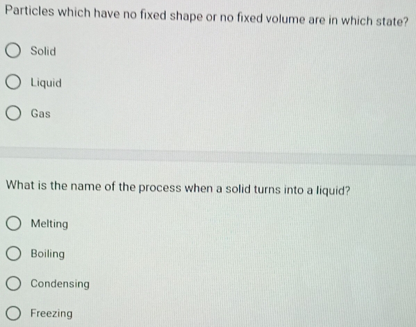 Particles which have no fixed shape or no fixed volume are in which state?
Solid
Liquid
Gas
What is the name of the process when a solid turns into a liquid?
Melting
Boiling
Condensing
Freezing