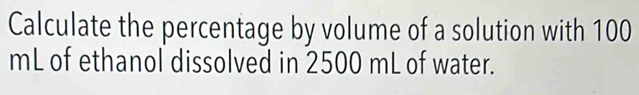 Calculate the percentage by volume of a solution with 100
mL of ethanol dissolved in 2500 mL of water.