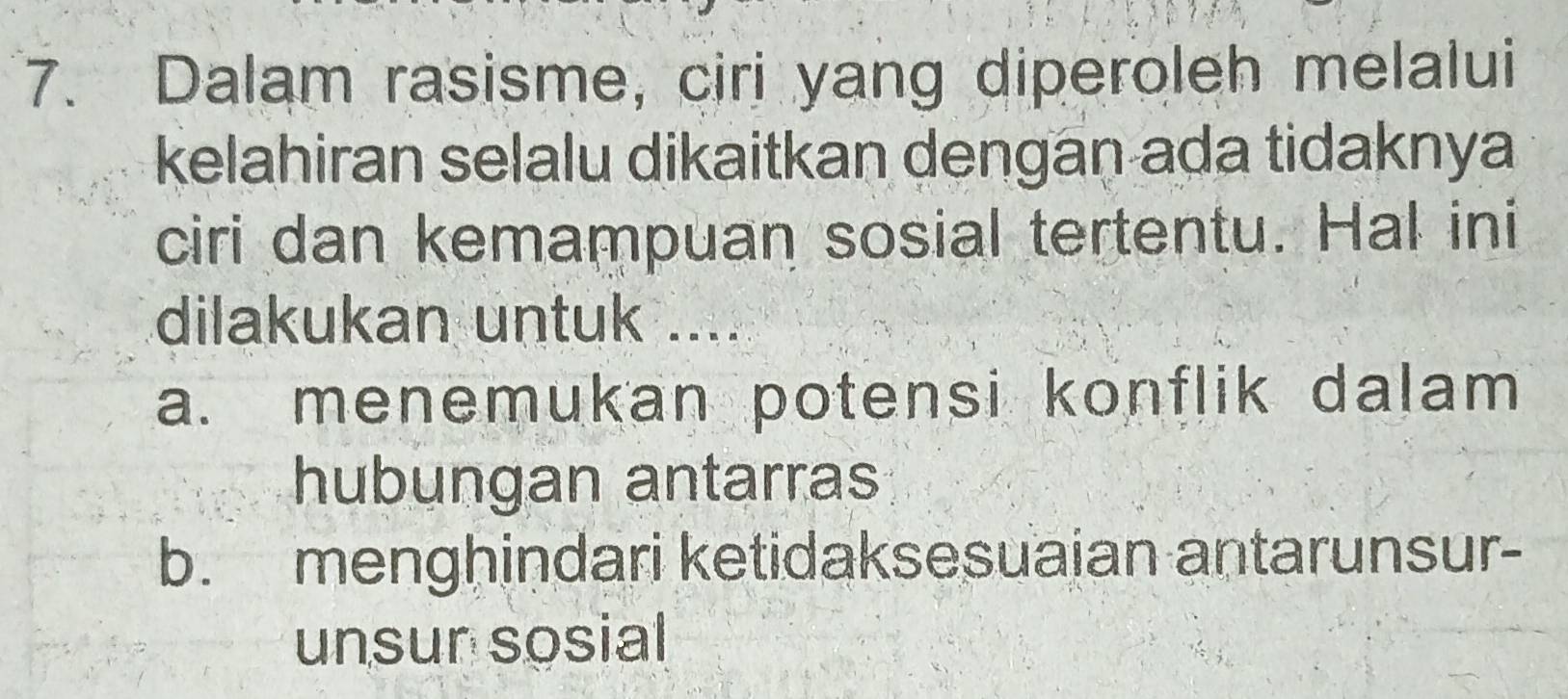 Dalam rasisme, ciri yang diperoleh melalui
kelahiran selalu dikaitkan dengan ada tidaknya
ciri dan kemampuan sosial tertentu. Hal ini
dilakukan untuk ....
a. menemukan potensi konflik dalam 
hubungan antarras
b. menghindari ketidaksesuaian antarunsur-
unsun sosial