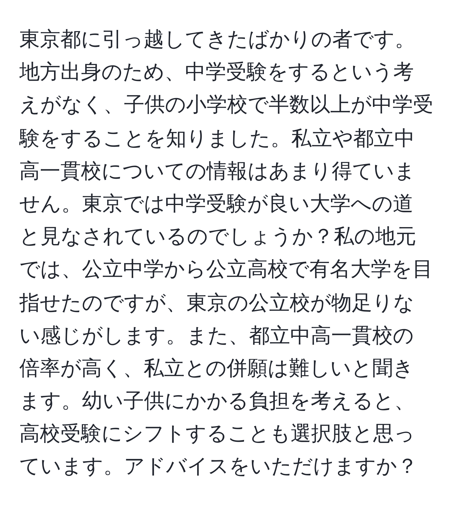 東京都に引っ越してきたばかりの者です。地方出身のため、中学受験をするという考えがなく、子供の小学校で半数以上が中学受験をすることを知りました。私立や都立中高一貫校についての情報はあまり得ていません。東京では中学受験が良い大学への道と見なされているのでしょうか？私の地元では、公立中学から公立高校で有名大学を目指せたのですが、東京の公立校が物足りない感じがします。また、都立中高一貫校の倍率が高く、私立との併願は難しいと聞きます。幼い子供にかかる負担を考えると、高校受験にシフトすることも選択肢と思っています。アドバイスをいただけますか？