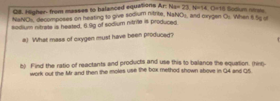 Higher- from masses to balanced equations Ar: Na=23, N=14, O=16 Sodium nitrate 
NaNOs, decomposes on heating to give sodium nitrite, Na NO_2 , and oxygen O_2 When 8.5g of 
sodium nitrate is heated, 6.9g of sodium nitrite is produced. 
a) What mass of oxygen must have been produced? 

b) Find the ratio of reactants and products and use this to balance the equation. (hint)- 
work out the Mr and then the moles use the box method shown above in Q4 and Q5.