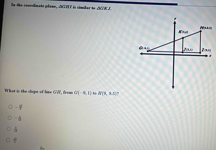 In the coordinate plane, △ GHI is similar to △ GKJ.
What is the slope of line GH, from G(-9,1) to H(9,8.5) ?
- 12/5 
- 5/12 
 5/12 
 12/5 
(hn