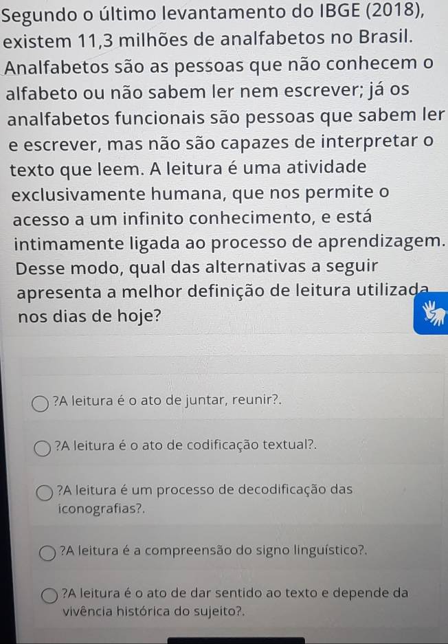 Segundo o último levantamento do IBGE (2018),
existem 11, 3 milhões de analfabetos no Brasil.
Analfabetos são as pessoas que não conhecem o
alfabeto ou não sabem ler nem escrever; já os
analfabetos funcionais são pessoas que sabem ler
e escrever, mas não são capazes de interpretar o
texto que leem. A leitura é uma atividade
exclusivamente humana, que nos permite o
acesso a um infinito conhecimento, e está
intimamente ligada ao processo de aprendizagem.
Desse modo, qual das alternativas a seguir
apresenta a melhor definição de leitura utilizada
nos dias de hoje?
?A leitura é o ato de juntar, reunir?.
?A leitura é o ato de codificação textual?.
?A leitura é um processo de decodificação das
iconografias?.
?A leitura é a compreensão do signo linguístico?.
?A leitura é o ato de dar sentido ao texto e depende da
vivência histórica do sujeito?.