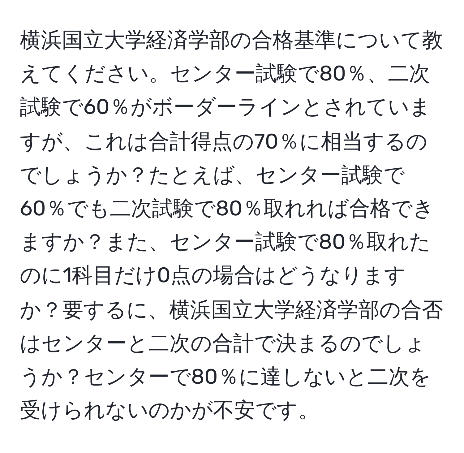 横浜国立大学経済学部の合格基準について教えてください。センター試験で80％、二次試験で60％がボーダーラインとされていますが、これは合計得点の70％に相当するのでしょうか？たとえば、センター試験で60％でも二次試験で80％取れれば合格できますか？また、センター試験で80％取れたのに1科目だけ0点の場合はどうなりますか？要するに、横浜国立大学経済学部の合否はセンターと二次の合計で決まるのでしょうか？センターで80％に達しないと二次を受けられないのかが不安です。