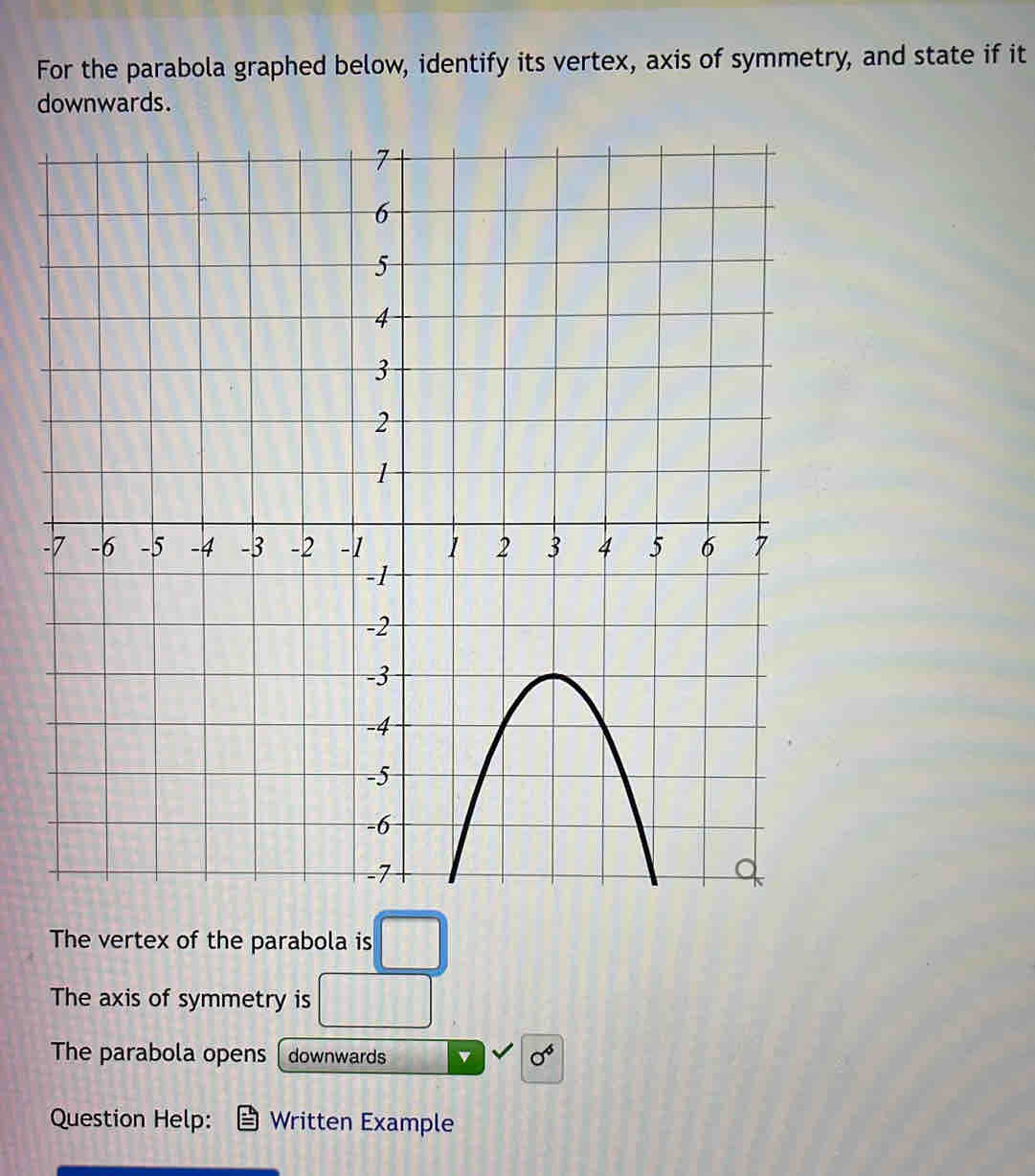 For the parabola graphed below, identify its vertex, axis of symmetry, and state if it 
dnwards. 
- 
The vertex of the parabola is □
The axis of symmetry is □°
The parabola opens downwards v sigma^6
Question Help: Written Example