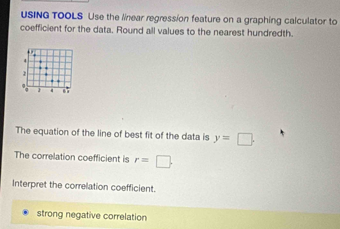 USING TOOLS Use the linear regression feature on a graphing calculator to 
coefficient for the data. Round all values to the nearest hundredth.
4
2
2 4 65
The equation of the line of best fit of the data is y=□. 
The correlation coefficient is r=□. 
Interpret the correlation coefficient. 
strong negative correlation